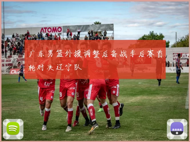 广东男篮外援调整后备战季后赛首轮对决辽宁队