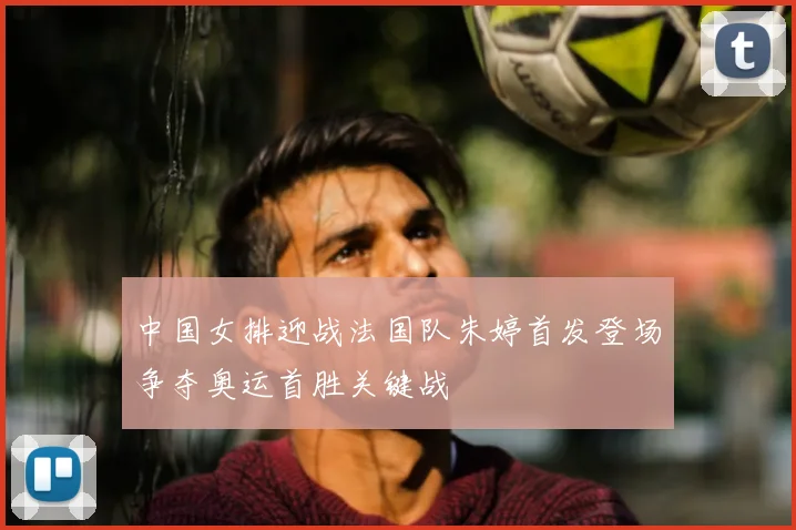 中国女排迎战法国队朱婷首发登场争夺奥运首胜关键战