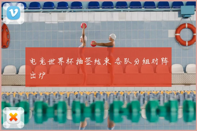 电竞世界杯抽签结束 各队分组对阵出炉