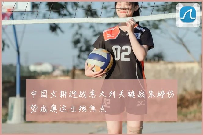 中国女排迎战意大利关键战朱婷伤势成奥运出线焦点