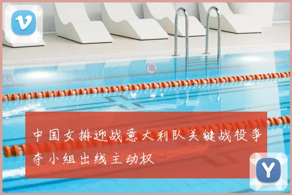 中国女排迎战意大利队关键战役争夺小组出线主动权