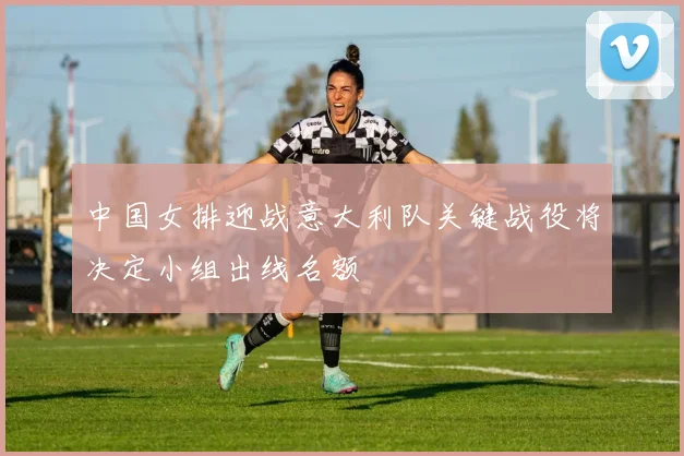 中国女排迎战意大利队关键战役将决定小组出线名额