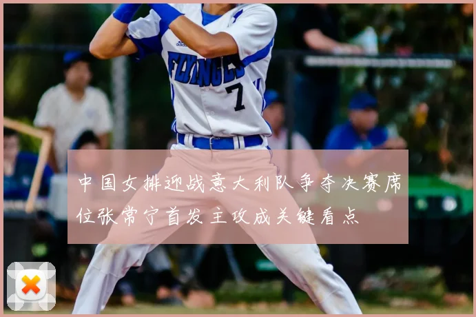 中国女排迎战意大利队争夺决赛席位张常宁首发主攻成关键看点