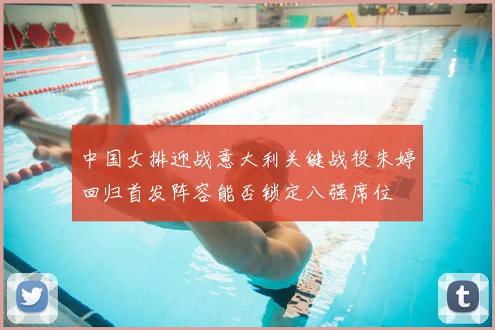 中国女排迎战意大利关键战役朱婷回归首发阵容能否锁定八强席位