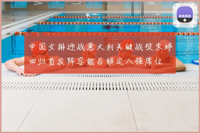 中国女排迎战意大利关键战役朱婷回归首发阵容能否锁定八强席位