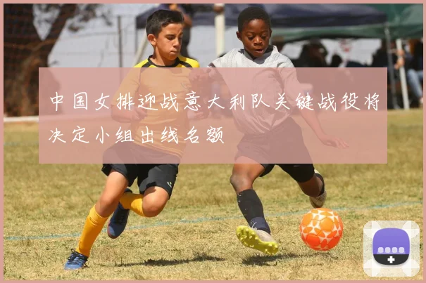 中国女排迎战意大利队关键战役将决定小组出线名额
