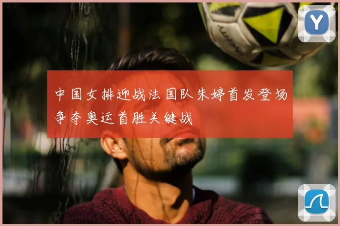 中国女排迎战法国队朱婷首发登场争夺奥运首胜关键战