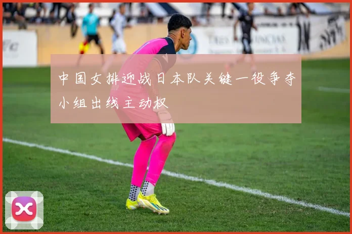 中国女排迎战日本队关键一役争夺小组出线主动权